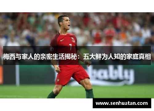 梅西与家人的亲密生活揭秘：五大鲜为人知的家庭真相