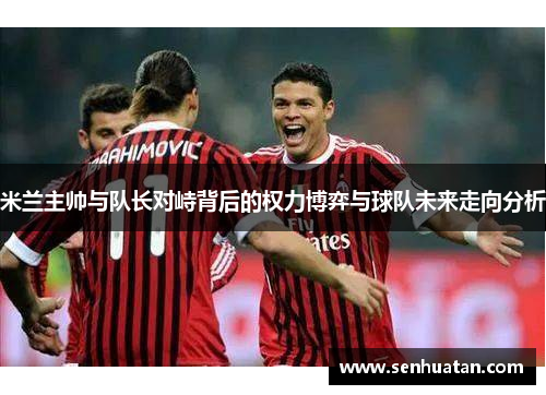 米兰主帅与队长对峙背后的权力博弈与球队未来走向分析
